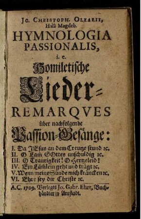 Jo. Christoph. Olearii, Halâ Magdeb. Hymnologia Passionalis, i. e. Homiletische Lieder-Remarqves über nachfolgende Passion-Gesänge: I. Da Jesus an dem Creutze stund [et]c. II. O Lam[m] Gottes unschuldig [et]c. III. O Traurigkeit! O Hertzeleid! IV. Ein Läm[m]lein geht und trägt [et]c. V. Wenn meine Sünde mich kräncken [et]c. VI. Ehre sey dir Christe [et]c.