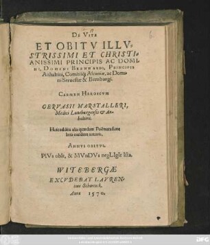 DE VITA || ET OBITV ILLV=||STRISSIMI ET CHRISTI=||ANISSIMI PRINCIPIS AC DOMI=||NI, DOMINI BERNHARDI, PRINCIPIS || Anhaltini, Comitis#́[que] Ascaniae, ac Domi=||ni Seruestae & Bernburgi.|| CARMEN HEROICVM || GERVASII MARSTALLERI,|| Medici Luneburgensis et An=||haltini.|| Huic addita alia quaedam Poëmata fune=||bria euisdem autoris.|| ... ||