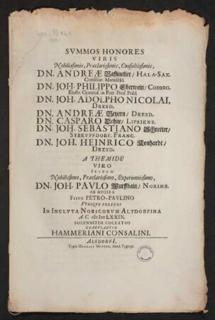Summos Honores Viris Nobilissimis, Praeclarissimis, Consultissimis, Dn. Andreas Bastineller/ Hala-Sax. Consiliar. Mansfeld. Dn.Joh. Philippo Eberwein/ Coburg. Illustr. Gymnas. in Patr. Prof. Publ. Dn. Joh. Adolpho Nicolai, Dresd. Dn. Andreae Beyern/ Dresd. Dn. Joh. Sebastiano Schnetter/ Streuffdorf. Franc. Dn. Joh. Heinrico Konhardt/ Dresd. A Themide Viro Itidem Nobilissimo, Praeclarissimo, Experientissimo, Dn. Joh. Paulo Worffbain/ Norimb. Ab Hygiea Fest Petro-Paulino Utrique Solenni In Incluta Noricorum Altdorfina A. C. MDCLXXIX Solenniter Collatos Gratulantur Hammeriani Consalini