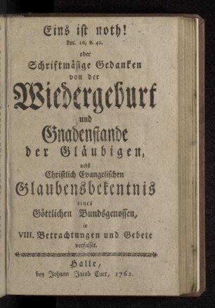 Eins ist noth! Luc. 10, v. 42. oder Schriftmäsige Gedanken von der Wiedergeburt und Gnadenstande der Gläubigen : nebst Christlich Evangelischen Glaubensbekentnis eines Göttlichen Bundsgenossen, in VIII. Betrachtungen und Gebete verfasset