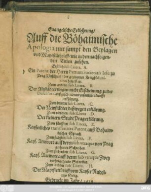 Evangelische Erklehrung/ Auff die Böhaimische Apologia mit sampt den Beylagen und Mayestätbrieff/ wie in den nachfolgenden Titlen zusehen : Erstlich sub Litera, A. Ein Patent der Herrn Patrum Societatis Jesu zu Prag Unschuld/ der geziegener KriegßMunition betreffent. Zum andern sub Litera, B. Der Altstädter wegen nicht Erscheinung zu der Defensorn außgeschriebener zusammenkunfft erklärung. Zum dritten sub Litera, C. Der Newstädter deßwegen erklärung. Zum vierdten sub Litera D. Der kleinern Stadt Prag erklärung. Zum fünfften sub Litera, E. Kayserliches transferirtes Patent auß Bohaimbischer Sprach. Zum sechsten sub Litera, F. Kays. Antwort auff deren sub utraque von Prag gethanes Schreiben. Zum siebenden sub Litera, G. Kays. Antwort auff deren sub utraque Zwey vorhergehende Schreiben. Zum achten sub Litera. H. Der Mayestettbrieff vom Kayser Rudolpho Selig