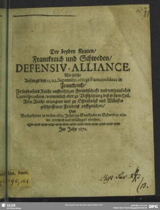 Der beyden Kronen/ Franckreich und Schweden/ Defensiv-Alliance : Wie solche Anfangs den 12/22. Septembr. 1661 zu Fontainebleau in Franckreich ... zu Vesthaltung deß in dem Heil. Röm. Reiche erlangten und zu Oßnabrück und Münster geschlossenen Friedens auffgerichtet/ Und Nachgehends in diesem 1672. Jahre/ zu Stockholm in Schweden wieder erneuret und verlängert worden