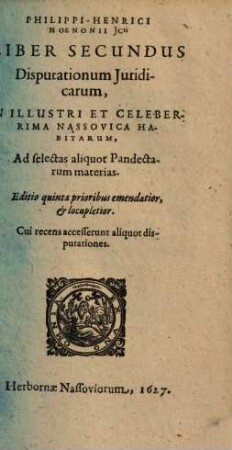 Philippi-Henrici Hoenonii U.J.D. Disputationum Juridicarum Libri Tres, Ad Principis augustissimi & sacratissimi Imperatoris Justiniani Jus Civile : De Qvibvs, Ipso Praeside, In Florentissima Potentissimorum Saxoniae Principum Academia Salana, quae Jenae est, & in illustri Nassovica, superioribus annis disputarunt juvenes Legum & Juris studiosissimi; quorum nomina singulis disputationibus adscripta sunt. Adjecta est disputatio Auctoris in celeberrima Academia Marpurgensi die 27. Julii anno 1604. pro gradu Doctoratus habita, 2
