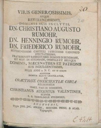 Viris Generosissimis, Atque Reverendissimo, ... Dn. Christiano Augusto Rumohr, Dn. Henningio Rumohr, Dn. Friederico Rumohr, Reverendissimi Capituli Lubecensis Canonico Spectatissimo, Fratribus Et Hæreditariis Dominis In Rundhoff, ... Felix Anni A. N. C. MDCCXLVI Auspicium Demissa Mente Gratulatur, De Coactione Conscientiæ Circa Religionem Simul Paucis Disserens, Christianus Augustus Valentiner, Flensb. S. S. Theologiæ Studiosus
