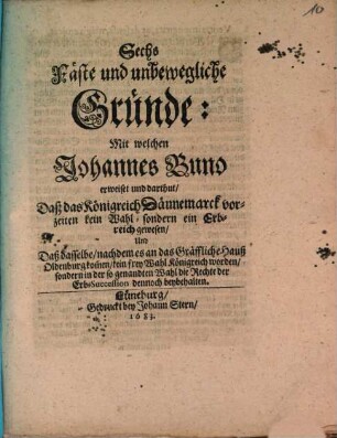 Sechs Fäste und unbewegliche Gründe: Mit welchen Johannes Buno erweiset und darthut, Daß das Königreich Dännemarck vorzeiten kein Wahl- sondern ein Erbreich gewesen, Und Daß dasselbe, nachdem es an das Gräffliche Hauß Oldenbourg kom[m]en, kein frey Wahl Königreich worden, sondern in der so genandten Wahl die Rechte der Erb-Succession dennoch beybehalten