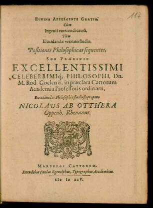 DIVINA AFFULGENTE GRATIA,|| Cùm || Ingenii exercendi causâ,|| Tùm || Elucidandae veritatis studio,|| Positiones Philosophicas sequentes,|| SUB PRAESIDIO || EXCELLENTISSIMI || CELEBERRIMIq́; PHILOSOPHI, Dn.|| M. Rod. Goclenii, in praeclara Cattorum || Academia Professoris ordinarii,|| Excutiendas Philosophiae studiosis propono || NICOLAVS AB OTTHERA || Oppenh. Rhenanus.||