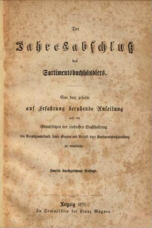 Der Jahresabschluß des Sortimentsbuchhändlers : Eine kurz gefaßte auf Erfahrung beruhende Anleitung nach den Grundsätzen der einfachen Buchhaltung den Vermögensbestand, sowie Gewinn und Verlust einer Sortimentsbuchhandlung zu ermitteln
