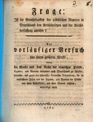 Frage: Ist die Gerichtbarkeit der päbstlichen Nuntien in Deutschland den Reichsgesetzen und der Reichsverfassung zuwider? : Ein vorläufiger Versuch von einem größerm Werke, worinn die Macht und das Recht der römischen Päbste, Legaten, und Nuntien besonders nach Deutschland zu schicken, erwiesen, und gegen eine historisch-kanonische Abhandlung, die im verflossenen Jahre von den Legaten, und Nuntien der Päbste von ihren Schicksalen, und ihrer Gewalt erschien, vertheidigt wird