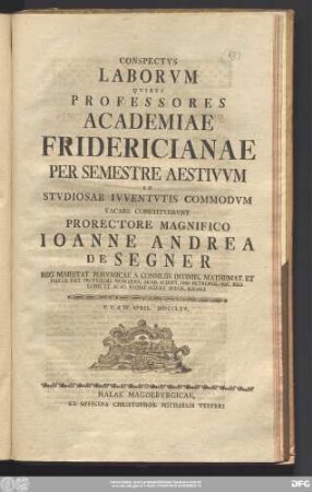 Conspectvs Laborvm Qvibvs Professores Academiae Fridericianae Per Semestre Aestivvm In Stvdiosae Ivventvtis Commodvm Vacare Constitvervnt Prorectore Magnifico Ioanne Andrea De Segner Reg. Maiestat. Porvssicae A Consillis Intimis, Mathemat. Et Philos. Nat. Professore Primario ... : P.P.d. IV. April. MDCCLXV.