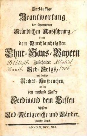 Vorläuffige Beantwortung der sogenannten Gründlichen Ausführung derer dem Durchlauchtigsten Chur-Haus-Bayern Zustehender Erb-Folgs, und sonstiger Rechts-Ansprüchen, auf die von weyland Kaiser Ferdinand dem Ersten besessene Erb-Königreiche und Länder