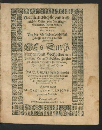 Die allerlieblichste und trostreichste Histori von den seligen Kinderlein/ so dem Herrn zugebracht werden/ Marc. 10 v. 13. : Bey der Fürstlichen Leiche des Jüngst- und Erstgebornen Frewleins/ Des ... Fürsten/ Herrn Rudolffen/ Fürsten zu Anhalt/ Graffen zu Ascanien/ Herrn zu Zerbst und Bernburgk/ etc. Als S.F.G. dieselbe ... im Chor der Schloßkirchen zu Zerbst bestatten lassen/ den 12. Septemb. Anno 1606. Erkleret