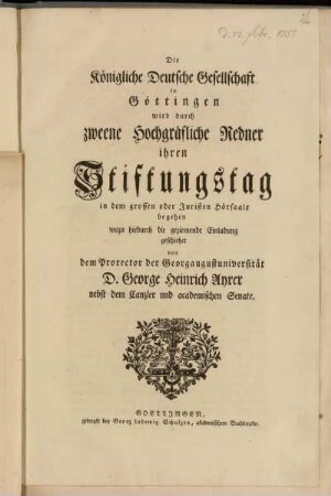 Die Königliche Deutsche Gesellschaft in Göttingen wird durch zweene Hochgräfliche Redner ihren Stiftungstag in dem grossen oder Juristen Hörsaale begehen wozu hiedurch die geziemende Einladung geschiehet von dem Prorector der Georgaugustuniversität D. George Heinrich Ayrer nebst dem Canzler und academischen Senate