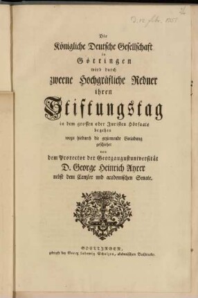 Die Königliche Deutsche Gesellschaft in Göttingen wird durch zweene Hochgräfliche Redner ihren Stiftungstag in dem grossen oder Juristen Hörsaale begehen wozu hiedurch die geziemende Einladung geschiehet von dem Prorector der Georgaugustuniversität D. George Heinrich Ayrer nebst dem Canzler und academischen Senate