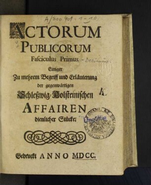 1: Actorum Publicorum Fasciculus ... Einiger Zu mehrem Begriff und Erläuterung der gegenwärtigen Schleßwig-Holsteinischen Affairen dienlicher Stücke