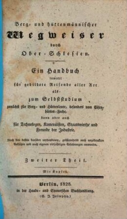 Berg- und hüttenmännischer Wegweiser durch Ober-Schlesien : ein Handbuch sowohl für gebildete Reisende aller Art als zum Selbststudium zunächst für Berg- und Hüttenleute, besonders vom Eisenhütten-Fache, dann aber auch für Technologen, Kameralisten, Staatswirthe und Freunde der Industrie ; nach den besten darüber vorhandenen, größtentheils noch ungedruckten Aufsätzen und nach eigenen vieljährigen Erfahrungen entworfen. 2