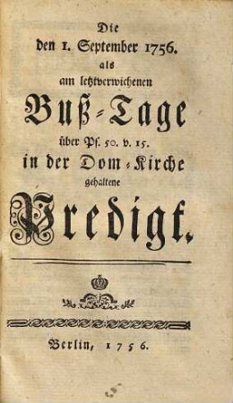 Hrn. August Friedrich Wilhelm Sacks Königl. Preußis. Hof-Predigers Consistorial und Kirchen-Raths zu Berlin zwei Predigten die Erste am Bußtage den 1. Sept. 1756. über Ps. 50. v. 15. die andere Bey Gelegenheit des Danck-Festes wegen der Schlacht bey Lowositz den XVII. p. Trin. über Ps. 34. v. 4. 5. in Gegenwart der Königin und Königin Frau Mutter Majestäten, Majestäten, in der Dom Kirche zu Berlin gehalten