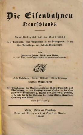 Die Eisenbahnen Deutschlands : statistisch-geschichtliche Darstellung ihrer Entstehung, ihres Verhältnisses zu der Staatsgewalt sowie ihrer Verwaltungs- und Betriebs-Einrichtungen. 2,4,[1] = 4. Suppl., Die Eisenbahnen der Großherzogthümer Hessen-Darmstadt und Mecklenburg, des Kurfürstenthums Hessen, der Herzogthümer Braunschweig, Nassau und Schleswig-Holstein, sowie die in Gebieten der freien Städte Frankfurt, Hamburg und Lübeck ; 1. Forts.