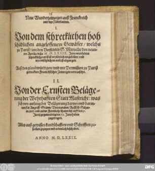 Neue Wunderzeitungen auß Franckreich || vnd den Niderlanden.|| I.|| Von dem schrecklichen hoh|| sch[ae]dlichen angeloffenem Gew[ae]sser/ welchs || zu Pariß/ inn den Vorst[ae]tten S.Marcells/ den neun=||ten Aprilis/ dises M.D.LXXIX.Jars ... || ist vrpl[oe]tzlich eingefallen ... || Auß den ... zu Pariß || getruckten Frantz[oe]sischen Zeitungen verteutschet.|| II.|| Von der Ernsten Bel[ae]ge=||rung der Wehrhafften Statt Mastricht: was||sich ... || biß auff den 9.|| Junij gegenw[ae]rtigens 79.Jars ... || zugetragen.|| Alles auß gewissen kundschafften vnd Schrifften zu=||sam̃en gezogen vnd ordenlich beschriben.||