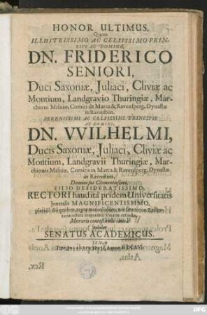 Honor Ultimus, Quem Illustrissimo Ac Celsissimo Principi Ac Domino, Dn. Friderico Seniori, Duci Saxoniae ... Principis Ac Domini, Dn. Wilhelmi, Ducis Saxoniae ... Filio Desideratissimi, Rectori haud ita pridem Universitatis Ienensis Magnificentissimo, placido illo quidem, at praematuro obitu, nec sine totius Rei literariae iactura irreparabili Vinariae extincto, Moeroris contestandi causa exhibet Senatus Academicus