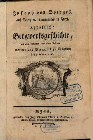 Joseph von Sperges, auf Palenz [et]c. Landmannes in Tyrol, Tyrolische Bergwerksgeschichte : mit alten Urkunden, und einem Anhange, worinn das Bergwerk zu Schwatz beschrieben wird
