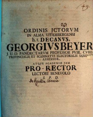 Ordinis JCtorvm in alma Vitembergensi h. t. Decanvs Georgivs Beyer J. U. D. Pandectarvm Professor Pvbl. Cvriae Provincialis Et Scabinatvs Electoralis Saxonici Assessor, Atqve Academiae Jam Pro-Rector Lectori Benevolo S. P. D.