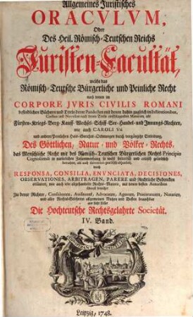 Allgemeines Juristisches Oracvlvm, Oder Des Heil. Römisch-Teutschen Reichs Juristen-Facultät : welche das Römisch-Teutsche Bürgerliche und Peinliche Recht nach denen im Corpore Jvris Civilis Romani befindlichen Büchern und Titeln derer Pandecten ... als Fürsten- Kriegs- Berg- Kauff- Wechsel- Schiff- See- Handel- und Innungs-Rechten, und nach Caroli Vti und anderen Peinl. Hals-Gerichts-Ordnungen ... gründlich abhandelt, und durch Responsa, Consilia, Envnciata, Decisiones Observationes, Arbitragen, Parere und Rechtliche Bedencken erläutert ..., 4