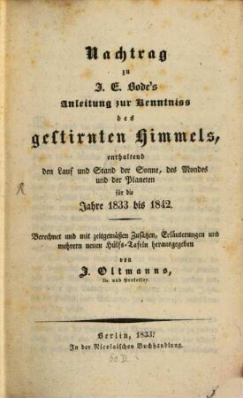 Nachtrag zu J. E. Bode's Anleitung zur Kenntniß des gestirnten Himmels, enthaltend den Lauf und Stand der Sonne, des Mondes und der Planeten für die Jahre 1833 - 1842 : berechnet und mit zeitgemäßen Zusätzen, Erläuterungen und mehrern neuen Hülfs-Tafeln herausgegeben