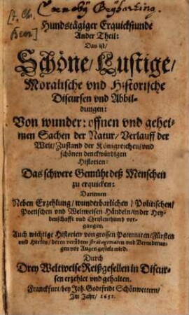 Hundstägige Erquickstund: Das ist, Schöne, Lustige Moralische vnd Historische Discurß vnd Abbildungen: Von wunderbahrlichen ... Sachen, der Natur, vnd Verlauff der Welt, vnd Zustand deß Römischen Reichs : Das schwäre Gemüht der Menschen zuerfrischen, vnd in Staats-Sachen vnterrichtet zu werden. Darinnen Neben Erzehlung, geheimen, natürlichen vnd vnnatürlichen Händeln, Auch, die grosse Verenderung deß Teutschen, vnd anderer Königreichen, vor Augen gestellet wird ... Theil. 2