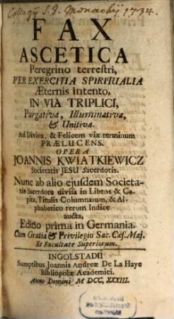 Fax Ascetica : Peregrino terrestri, Per Exercitia Spiritualia Aeternis intento, In Via Triplici, Purgativa, Illuminativa, & Unitiva. Ad Divina, & Felicem viae terminum Praelucens