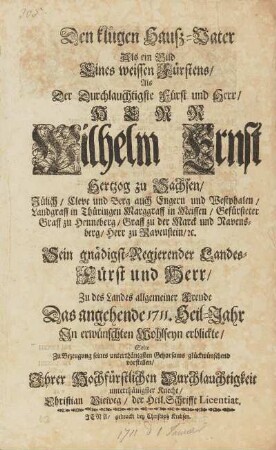 Den klugen Hausz-Vater Als ein Bild Eines weissen Fürstens, Als Der Durchlauchtigste Fürst und Herr, HERR Wilhelm Ernst Hertzog zu Sachsen, Jülich, Cleve und Berg auch Engern und Westphalen, Landgraff zu Thüringen Marggraff in Meissen, Gefürsteter Graff zu Henneberg, Graff zu der Marck und Ravensberg, Herr zu Ravenstein, [et]c. Sein gnädigst-Regierender Landes-Fürst und Herr, Zu des Landes allgemeiner Freude Das angehende 1711. Heil-Jahr Jn erwünschten Wohlseyn erblickte, Solte ZU Bezeugung seines unterthänigsten Gehorsams glückwünschend vorstellen, Ihrer Hochfürstlichen Durchlauchtigkeit unterthänigster Knecht, Christian Vieweg, der Heil. Schrifft Licentiat.