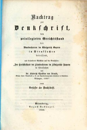 Denkschrift, den privilegierten Gerichtsstand der Standesherren im Königreich Bayern in Strafsachen betreffend : Nachtrag zur Denkschrift, den privilegirten Gerichtsstand der Standesherrn im K. Bayern in Strafsachen betreffend, mit besonderer Rücksicht auf den Broschüre: "der Gerichtsstand der Standesherrn ... v. f. Ch. v. Arnold .. Erlangen, 1860" vom Verfasser der Denkschrift