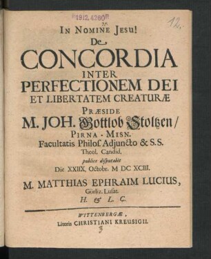 De Concordia Inter Perfectionem Dei Et Libertatem Creaturae Praeside M. Joh. Gottlob Stoltzen/ Pirna-Misn. Facultatis Philos. Adiuncto & S.S. Theol. Candid. publice disputabit Die XXIIX. Octobr. MDCXCIII. M. Matthias Ephraim Lucius, Görliz. Lusat. H. & L. C.