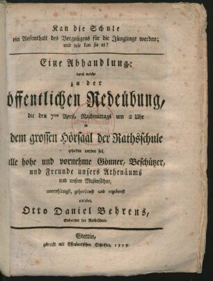 Kan die Schule ein Aufenthalt des Vergnügens für die Jünglinge werden; und wie kan sie es? : Eine Abhandlung: durch welche zu der öffentlichen Redeübung, die den 7ten April, Nachmittags um 2 Uhr in dem grossen Hörsaal der Rathsschule gehalten werden soll, alle hohe und vornehme Gönner, Beschützer, und Freunde unsers Athenäums und unsrer Musensöhne, unterthänigst, gehorsamst und ergebenst einladet, Otto Daniel Behrens, Subrector der Rathsschule