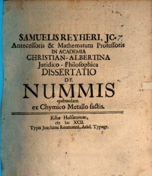 Samuelis Reyheri, JC. Antecessoris & Mathematum Professoris In Academia Christian-Albertina Juridico-Philosophica Dissertatio De Nummis quibusdam ex Chymico Metallo factis