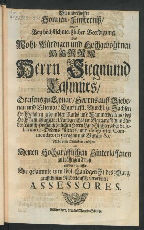 Die unverhoffte Sonnen-Finsterniß/ Wolte Bey ... Beerdigung Des ... Herrn Siegmund Casimirs/ Grafens zu Lynar/ Herrns auff Liebenau ... Churfürstl. Durchl. zu Sachsen ... geheimbten Raths und Cammerherrens ... Nicht ohne Mitleiden ansehen und Denen ... Hinterlassenen zu kräfftigen Trost entwerffen lassen Die gesammte zum löbl. Landgericht des Marggraffthums Niederlausitz verordnete Assessores