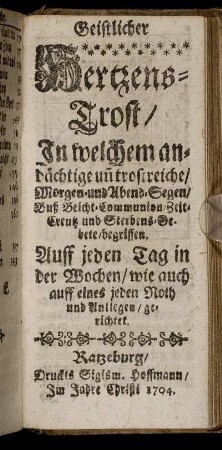 Geistlicher Hertzens-Trost : In welchem andächtige un[d] trostreiche, Morgen- und Abend-Segen, Buß Beicht- Communion, Zeit- Creutz und Sterbens-Gebete, begriffen ; Auff jeden Tag in der Wochen ... gerichtet