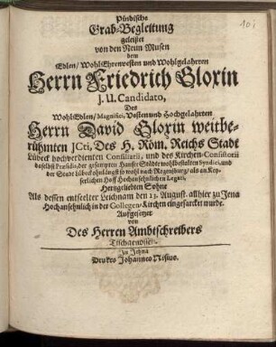 Pindische Grab-Begleitung : geleistet von den Neun Musen dem Edlen/ WohlEhrenvesten und Wohlgelahrten Herrn Friedrich Gloxin I. U. Candidato, Des WohlEdlen/ Magnifici, Vesten und Hochgelahrten Herrn David Gloxin weitberühmten ICti, Des H. Röm. Reichs Stadt Lübeck hochverdienten Consiliarii, und des Kirchen-Consistorii daselbst Praesidis, der gesampten HansseStädte wohlbestalten Syndici, und der Stadt Lübeck ohnlängst so wohl nach Regensburg/ als an Keyserlichen Hoff Hochansehnlichen Legati, Hertzgeliebten Sohne Als dessen entseelter Leichnam den 13. August. allhier zu Jena Hochansehnlich in der Collegen-Kirchen eingesarcket wurde