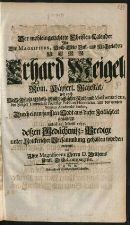 Der wohleingerichtete Christen-Calender : Als Der Magnificus ... Herr Erhard Weigel/ Röm. Käyserl. Majestät/ wie auch Hoch-Fürstl. Pfaltz-Sultzbachischer Rath und Mathematicus, bey hiesiger Universität Professor Publicus Honorarius, und des gantzen Senatus Academici Senior, Durch einen sanfften Todt aus dieser Zeitlichkeit gegangen und d. 25. Martii 1699. deßen Gedächtniß-Predigt unter Volckreicher Versammlung gehalten worden