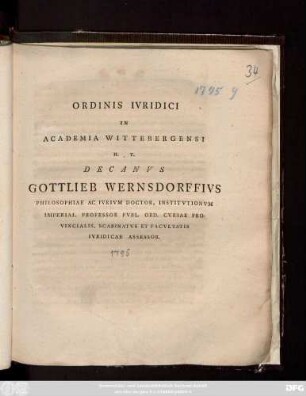 Ordinis Ivridici In Academia Wittebergensi H. T. Decanvs Gottlieb Wernsdorffivs Philosophiae Ac Ivrivm Doctor. Institvtionvm Imperial. Professor Pvbl. Ord. Cvriae Provincialis, Scabinatvs Et Facvltatis Ivridicae Asessor [P. P. Vittebergae Saxon. Dominica VIII. post Festum S. Triados A. O. R. MDCCXCV.]