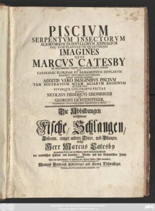 Piscivm, Serpentvm, Insectorvm Aliorvmqve Nonnvllorum Animalivm Nec Non Plantarvm Qvarvndam Imagines Qvas Marcvs Catesby In Posteriore Parte Splendidi Illivs Operis Qvo Carolinae Floridae Et Bahamensivm Insvlarvm, Tradidit Historiam Natvralem Eivsque Appendice Descripsit : Additis Vero Imaginibvs Piscivm Tam Nostrativm Qvam Aliarvm Regionvm Avxervnt Vivisqve Coloribvs Pictas : Mit Abbildungen der unsrigen und anderer Länder Fische vermehret, und in ihren natürlichen Farben vorgestellet herausgegeben