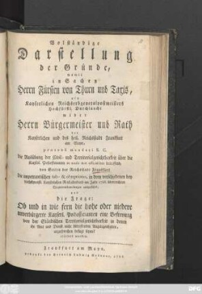 Volständige Darstellung der Gründe, womit in Sachen Herrn Fürsten von Thurn und Taxis, als Kayserlichen Reichserbgeneralpostmeisters Hochfürstl. Durchlaucht wider Herrn Bürgermeister und Rath der Kayserlichen ... Reichsstadt Frankfurt am Mayn, prætensi mandati S. C. die Ausübung der Civil- und Territorialgerichtbarkeit ... betreffend, von Seiten der Reichsstadt Frankfurt ... in drey verschiedenen ... im Jahr 1786. überreichten Exceptionshandlungen ausgeführt, und die Frage: Ob und in wie fern die ... Kayserl. Postofficianten eine Befreyung von der Ständischen Territorialgerichtsbarkeit in denen ihr Amt und Dienst nicht betreffenden Angelegenheiten, anzusprechen befugt seyen? erörtert worden