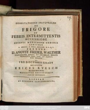 Dissertationem Inavgvralem De Frigore Et Febris Intermittentis Accessione Inclvti Medicorvm Ordinis Consensv A. MDCCXL. D. XXIII. Decembr. H. L. Q. C. Praeses D. Avgvst. Frider. Walther Consiliar. Avlic. Et Archiat. Regivs Therapevt. Prof. Pvbl. Et Facvlt. Med. Decanvs Et Pro Doctoris Gradv Obtinendo Ericvs Kvesch Hambvrgensis Medicinae Baccalavrevs Pvblice Defendent