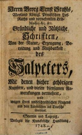 Herrn Georg Ernst Stahls, Weyland Königl. Preußischen Hof-Raths und vornehmsten Leib-Medici &c. &c. Gründliche und Nützliche Schrifften, Von der Natur, Erzeugung, Bereitung und Nutzbarkeit des Salpeters