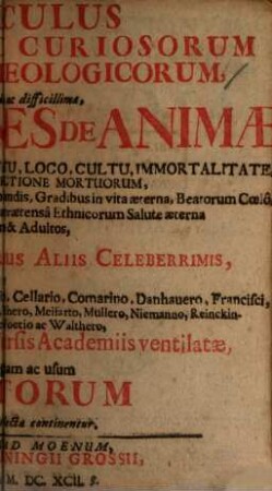 Fasciculus Rariorum Ac Curiosorum Scriptorum Theologicorum : in quo Arduae illae ac difficillimae, Qvaestiones De Animae Post Solutionem A Corpore, Statu, Loco, Cultu Immortalitate, Bis-Mortuis, Resurrectione Mortuorum, Peccatis Electorum in judicio extremo non publicandis, Gradibus in vita aeterna, Beatorum Coelo, Pontificiorum Purgatorio exusto, ac praetensa Ethnicorum Salute aeterna qvo ad infantes & Adultos, a Theologicis Ac Scriptoribus Aliis Celeberrimis, ut Anonymo qvodam, Bebelio, Burnetto Calixto, Cellario, Comarino, Dannhauero, Francisci, Gerhardo, Hildebrando, Hunnio, Hülsemanno, Meisnero, Meifarto, Müllero, Niemanno, Reinckingio, Scherzero, Siricio, Voetio ac Walthero, Olim seorsim publice in diversis Academiis ventilatae, jam vero in gratiam ac usum Eruditorum in duos Tractatus collectae continentur