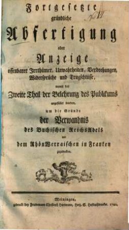 Fortgesetzte gründliche Abfertigung oder Anzeige offenbarer Irrthümer, Unwahrheiten, Verdrehungen, Widersprüche und Trugschlüsse, womit der Zweite Theil der Belehrung des Publikums angefüllet worden, um die Gründe der Verwandnis des Buchischen ReichsAdels mit dem RhönWerraischen in Franken zuzudecken