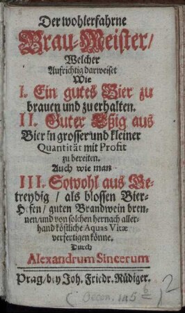 Der wohlerfahrne Brau-Meister : Welcher Aufrichtig darweiset Wie I. Ein gutes Bier zu brauen und zu erhalten. II. Guter Eßig aus Bier in grosser und kleiner Quantität mit Profit zu bereiten. Auch wie man III. Sowohl aus Getreydig, als blossen Bier-Hefen, guten Brandwein brennen, und von solchen hernach allerhand köstliche Aquas Vitæ verfertigen könne