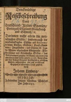 Denckwürdige Reisebeschreibung Durch Teutschland/ Italien/ Spanien/ Portugall/ Engeland/ Franckreich und Schweitz/ [et]c. : Darinnen nicht allein die vornehmsten Städte/ sondern auch die merckwürdigsten Schätze und Raritaeten ...