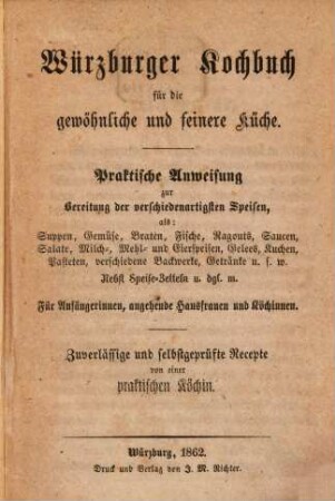 Würzburger Kochbuch für die gewöhnliche und feinere Küche : praktische Anweisung zur Bereitung der verschiedenartigsten Speisen, als: Suppen, Gemüse, Braten, Fische, Ragouts, Saucen, Salate, Milch-, Mehl- und Eierspeisen, Gelees, Kuchen, Pasteten, verschiedene Backwerke, Getränke u.s.w. nebst Speise-Zetteln u. dgl. m. ; für Anfängerinnen, angehende Hausfrauen und Köchinnen ; zuverläßige und selbstgeprüfte Recepte von einer praktischen Köchin