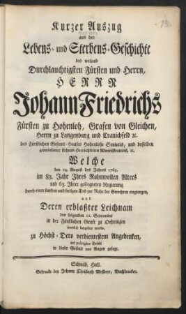 Kurzer Auszug aus der Lebens- und Sterbens-Geschichte des weiland Durchlauchtigsten Fürsten und Herrn, Herrn Johann Friedrichs Fürsten zu Hohenloh, Grafen von Gleichen, ... Welche den 24. August des Jahres 1765. im 83. Jahre Ihres Ruhmvollen Alters und 63. Ihrer geseegneten Regierung durch einen sanften und seeligen Tod zur Ruhe der Gerechten eingiengen, und Deren erblaßter Leichnam den folgenden 11. September in der Fürstlichen Gruft zu Oehringen feyerlich beygesetzt wurde, ...
