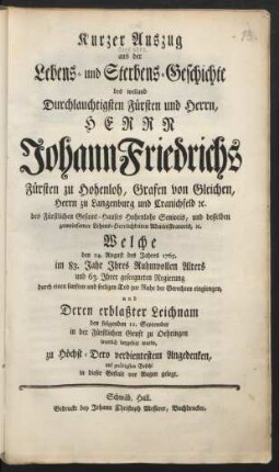 Kurzer Auszug aus der Lebens- und Sterbens-Geschichte des weiland Durchlauchtigsten Fürsten und Herrn, Herrn Johann Friedrichs Fürsten zu Hohenloh, Grafen von Gleichen, ... Welche den 24. August des Jahres 1765. im 83. Jahre Ihres Ruhmvollen Alters und 63. Ihrer geseegneten Regierung durch einen sanften und seeligen Tod zur Ruhe der Gerechten eingiengen, und Deren erblaßter Leichnam den folgenden 11. September in der Fürstlichen Gruft zu Oehringen feyerlich beygesetzt wurde, ...